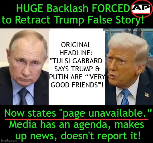 Report News, Don't Distort News! | HUGE Backlash FORCED 
to Retract Trump False Story! ORIGINAL 
HEADLINE: 
"TULSI GABBARD 
SAYS TRUMP &
PUTIN ARE “'VERY
GOOD FRIENDS'"! _______________; Now states "page unavailable.”
Media has an agenda, makes 
up news, doesn't report it! | image tagged in biased media,lying,associated press,liberal media,liberal hypocrisy,trump putin | made w/ Imgflip meme maker