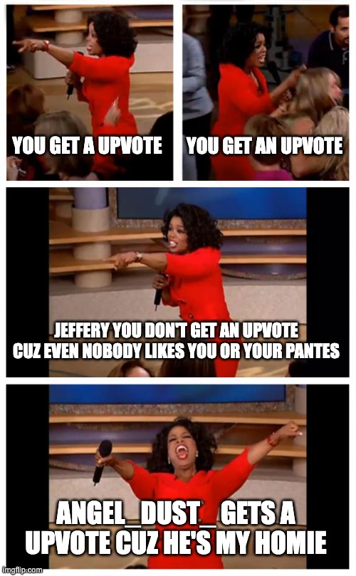 I roast Jeffery (HAHAHAHAHAHA) | YOU GET A UPVOTE; YOU GET AN UPVOTE; JEFFERY YOU DON'T GET AN UPVOTE CUZ EVEN NOBODY LIKES YOU OR YOUR PANTES; ANGEL_DUST_ GETS A UPVOTE CUZ HE'S MY HOMIE | image tagged in memes,oprah you get a car everybody gets a car | made w/ Imgflip meme maker