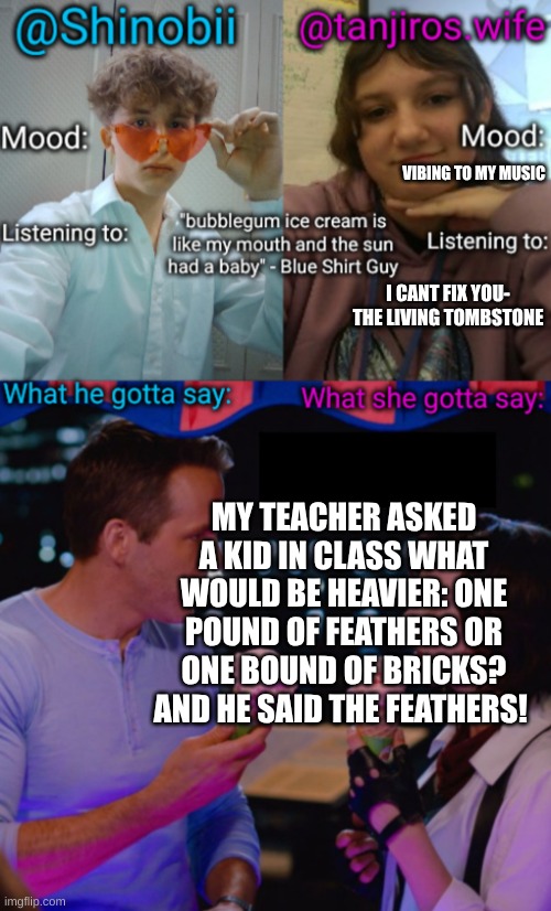 I cant even with him | VIBING TO MY MUSIC; I CANT FIX YOU- THE LIVING TOMBSTONE; MY TEACHER ASKED A KID IN CLASS WHAT WOULD BE HEAVIER: ONE POUND OF FEATHERS OR ONE BOUND OF BRICKS? AND HE SAID THE FEATHERS! | image tagged in shinobii and tanjiros wife announcement temp | made w/ Imgflip meme maker