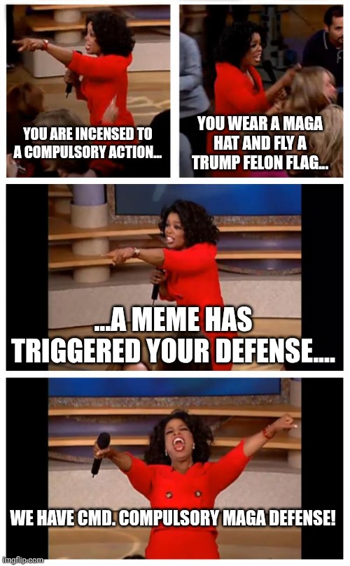 Come on crew.....CMD to the mainstream. STAT | YOU ARE INCENSED TO A COMPULSORY ACTION... YOU WEAR A MAGA HAT AND FLY A TRUMP FELON FLAG... ...A MEME HAS TRIGGERED YOUR DEFENSE.... WE HAVE CMD. COMPULSORY MAGA DEFENSE! | image tagged in memes,oprah you get a car everybody gets a car | made w/ Imgflip meme maker