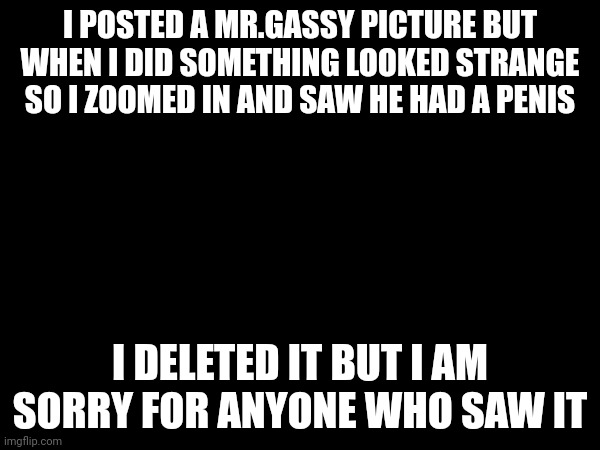 I POSTED A MR.GASSY PICTURE BUT WHEN I DID SOMETHING LOOKED STRANGE SO I ZOOMED IN AND SAW HE HAD A PENIS; I DELETED IT BUT I AM SORRY FOR ANYONE WHO SAW IT | made w/ Imgflip meme maker