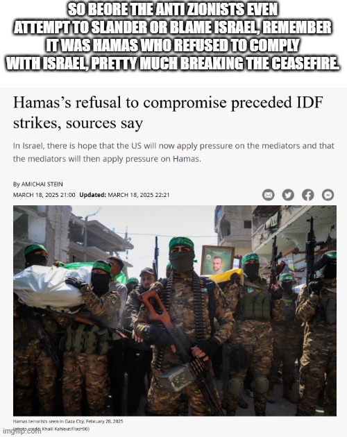 This is to prevent any further futile attempts from anti Zionists try to blame Israel. | SO BEORE THE ANTI ZIONISTS EVEN ATTEMPT TO SLANDER OR BLAME ISRAEL, REMEMBER IT WAS HAMAS WHO REFUSED TO COMPLY WITH ISRAEL, PRETTY MUCH BREAKING THE CEASEFIRE. | image tagged in hamas,israel,ceasefire broken | made w/ Imgflip meme maker