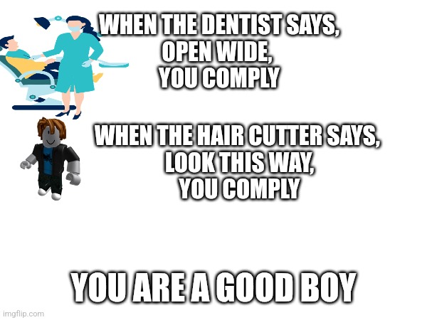 WHEN THE DENTIST SAYS,
OPEN WIDE, 
YOU COMPLY; WHEN THE HAIR CUTTER SAYS, 
LOOK THIS WAY,
YOU COMPLY; YOU ARE A GOOD BOY | made w/ Imgflip meme maker