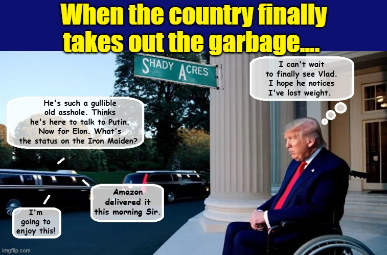 It's Garbage Collection Day in America.... | When the country finally takes out the garbage.... I can't wait to finally see Vlad. I hope he notices I've lost weight. He's such a gullible old asshole. Thinks he's here to talk to Putin. Now for Elon. What's the status on the Iron Maiden? Amazon delivered it this morning Sir. I'm going to enjoy this! | image tagged in elon musk,impeach trump,donald trump the clown,trump is a moron,donald trump is an idiot | made w/ Imgflip meme maker