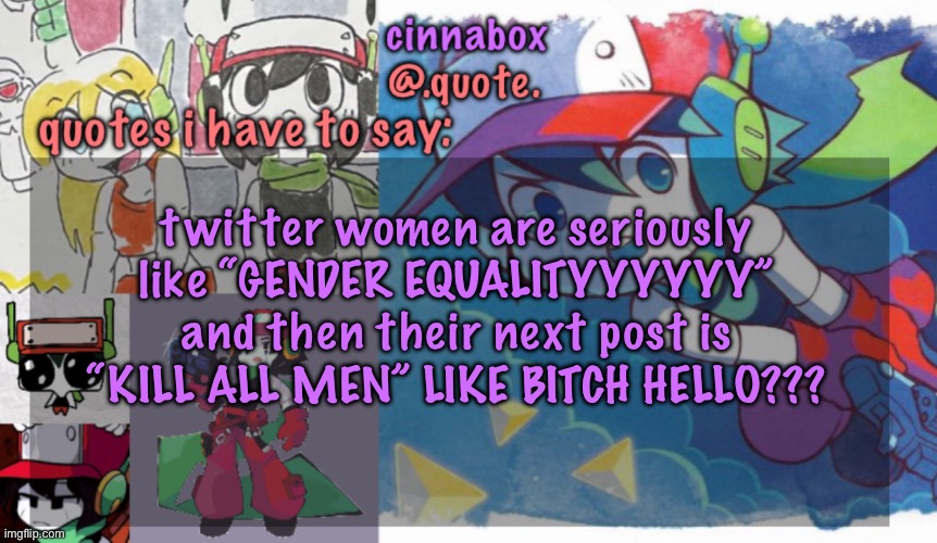 equality my ass | twitter women are seriously like “GENDER EQUALITYYYYYY” and then their next post is “KILL ALL MEN” LIKE BITCH HELLO??? | image tagged in cinnabox s quote temp | made w/ Imgflip meme maker