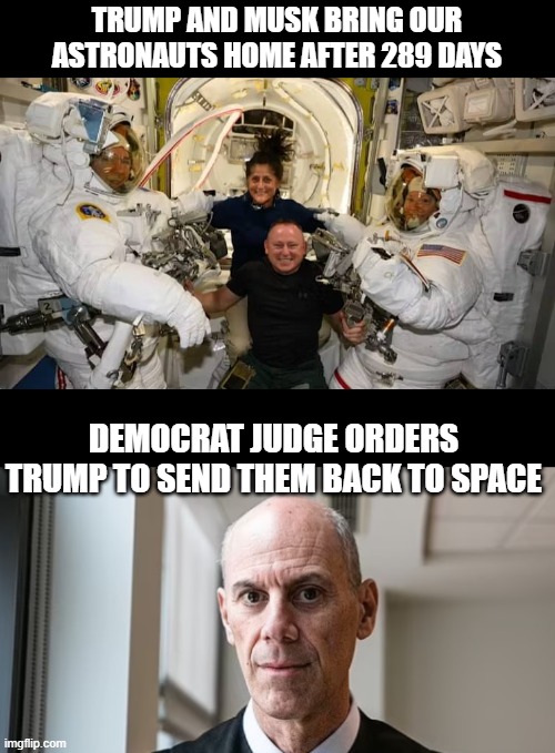 I wouldnt be surprised at this point lol | TRUMP AND MUSK BRING OUR ASTRONAUTS HOME AFTER 289 DAYS; DEMOCRAT JUDGE ORDERS TRUMP TO SEND THEM BACK TO SPACE | image tagged in funny memes,donald trump approves,stupid liberals,political humor | made w/ Imgflip meme maker