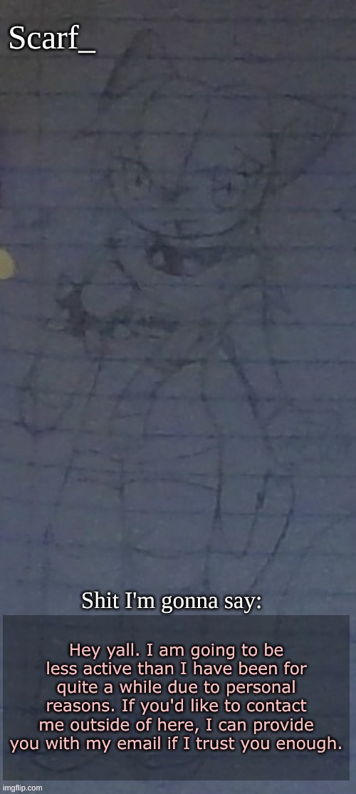 Scarf annoncement template (drawing by Scarfs irl friend) | Hey yall. I am going to be less active than I have been for quite a while due to personal reasons. If you'd like to contact me outside of here, I can provide you with my email if I trust you enough. | image tagged in scarf annoncement template drawing by scarfs irl friend | made w/ Imgflip meme maker