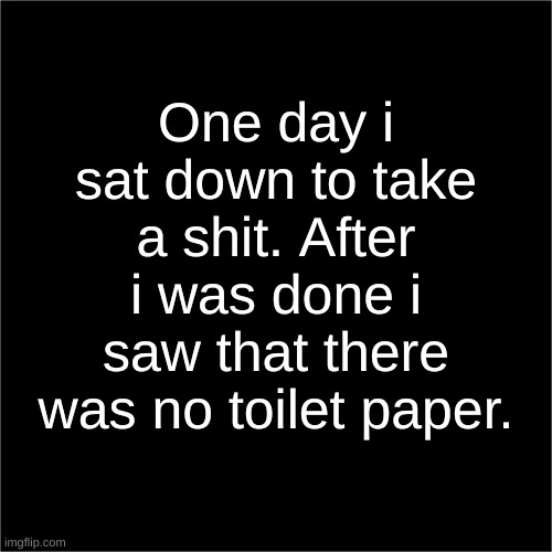 two sentence horror stories | One day i sat down to take a shit. After i was done i saw that there was no toilet paper. | image tagged in all black | made w/ Imgflip meme maker