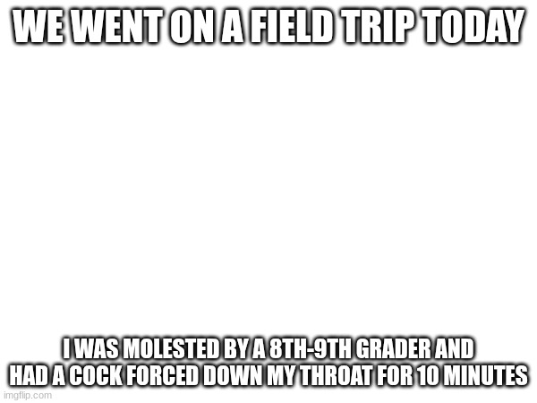 my throat hurts... | WE WENT ON A FIELD TRIP TODAY; I WAS MOLESTED BY A 8TH-9TH GRADER AND HAD A COCK FORCED DOWN MY THROAT FOR 10 MINUTES | made w/ Imgflip meme maker
