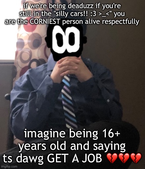 delted but he's badass | if we're being deaduzz if you're still in the "silly cars!! :3 >_<" you are the CORNIEST person alive respectfully; imagine being 16+ years old and saying ts dawg GET A JOB 💔💔💔 | image tagged in delted but he's badass | made w/ Imgflip meme maker