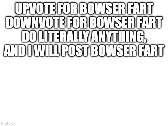 :D | UPVOTE FOR BOWSER FART
DOWNVOTE FOR BOWSER FART
DO LITERALLY ANYTHING, AND I WILL POST BOWSER FART | image tagged in blank white template | made w/ Imgflip meme maker