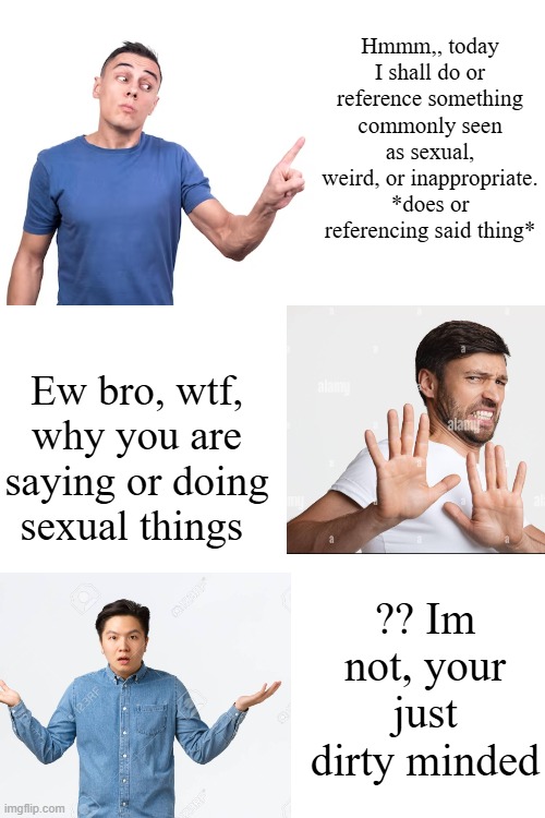 Mfs be like | Hmmm,, today I shall do or reference something commonly seen as sexual, weird, or inappropriate. *does or referencing said thing*; Ew bro, wtf, why you are saying or doing sexual things; ?? Im not, your just dirty minded | made w/ Imgflip meme maker