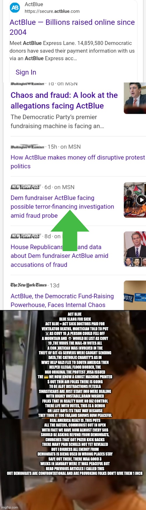 Demonrats caught funding terrorism act blue are the real nazi | ACT BLUE 
BLUE SLANG FOR SICK
ACT BLUE = ACT SICK DOCTORS PAID FOR VENTILATOR DEATHS, MORTICIAN TOLD TO PUT ☠ AS COVY 19 ,A PERSON COULD FELL OFF A MOUNTAIN AND 💀 WOULD BE LIST AS COVY 19 ,THE VIRUS THE MAIL-IN VOTES ALL A CON ,VATICAN WAS INVOLVED IN THE THEFT OF DJT 45 SERVERS WERE CAUGHT SENDING DATA,THE CATHOLIC CHARITY'S AS IN WW2 HELP NAZI FLEE TO SOUTH AMERICA THEN HELPED ILLEGAL FLOOD BORDER, THE NGO ORIGINAL THE PROTEST ,VISA ISSUED THE 💳 WE NOW KNOW A GHOST MACHINE PRINTED $ OUT THIN AIR FOLKS THERE IS GOING TO BE ALOT DISTRACTIONS FF,TESLA SWASTICARS ARE JUST START IMO WERE DEALING WITH HIGHLY UNSTABLE,BRAIN WASHED FOLKS THAT IN REALITY HAVE NO BIZ CONTROL THERE LIFE WITH VOTES, THIS IS A DEMON ON LAST DAYS ITS THAT WAY BECAUSE THEY TOOK IT TOO FAR,AND SHOWS HOW PEACEFUL REAL AMERICA REALY IS ,THIS PUTS ALL THE HATERS, COMMUNIST OUT IN OPEN WITH FACT WE HAVE NOW ALMOST EVERY SOB SHOULD BE ASKING REFUND FROM DEMONRATS, CHURCHES THAT GOT PHZER KICK BACKS THERE MANY PAID SCHILLS NOT YET REVEALED BUT I DIGRESS ALL ENERGY FROM DEMONRATS IS BIENG USED IN WRONG PLACES STAY SAFE OUT THERE, THERE WAA GOOD 3 WEEKS IN JANUARY WERE IT WAS PEACEFUL BUT READ PREVIOUS ARTICLES I CALLED THIS OUT DEMONRATS ARE CONFRONTATIONAL AND ARE PROVOKING FOLKS DON'T GIVE THEM 1 INCH | image tagged in gitmo,sorry,sob | made w/ Imgflip meme maker