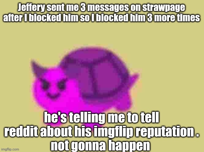 the space between the punctuation is fucking stupid ! | Jeffery sent me 3 messages on strawpage after I blocked him so I blocked him 3 more times; he's telling me to tell reddit about his imgflip reputation .
not gonna happen | image tagged in low quality devil turtle | made w/ Imgflip meme maker