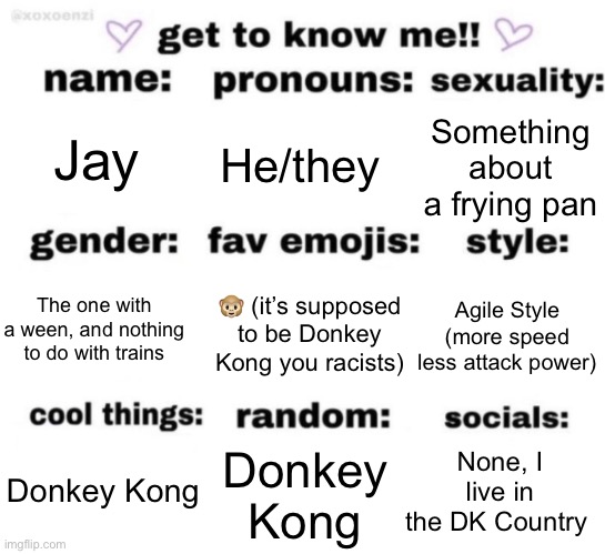 get to know me but better | Jay; He/they; Something about a frying pan; 🐵 (it’s supposed to be Donkey Kong you racists); Agile Style (more speed less attack power); The one with a ween, and nothing to do with trains; None, I live in the DK Country; Donkey Kong; Donkey Kong | image tagged in get to know me but better | made w/ Imgflip meme maker