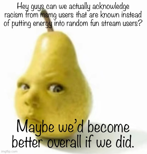 Da pear baby | Hey guys can we actually acknowledge racism from msmg users that are known instead of putting energy into random fun stream users? Maybe we’d become better overall if we did. | image tagged in da pear baby | made w/ Imgflip meme maker