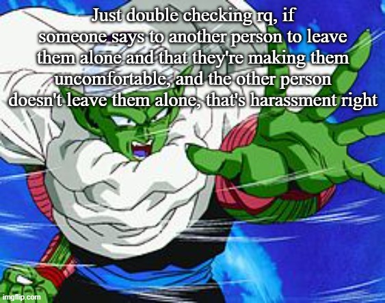 Piccolo | Just double checking rq, if someone says to another person to leave them alone and that they're making them uncomfortable, and the other person doesn't leave them alone, that's harassment right | image tagged in piccolo | made w/ Imgflip meme maker