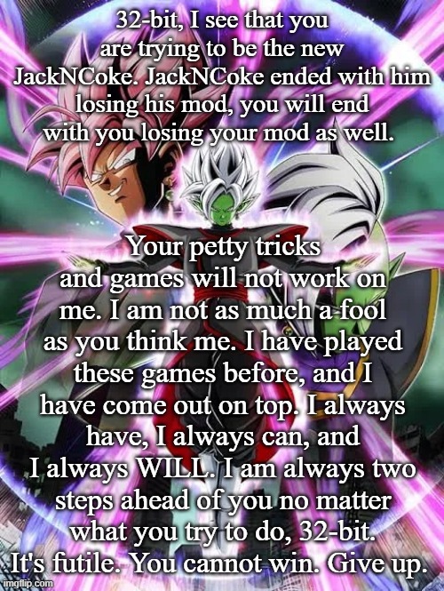 32-bit, I see that you are trying to be the new JackNCoke. JackNCoke ended with him losing his mod, you will end with you losing your mod as well. Your petty tricks and games will not work on me. I am not as much a fool as you think me. I have played these games before, and I have come out on top. I always have, I always can, and I always WILL. I am always two steps ahead of you no matter what you try to do, 32-bit. It's futile. You cannot win. Give up. | made w/ Imgflip meme maker