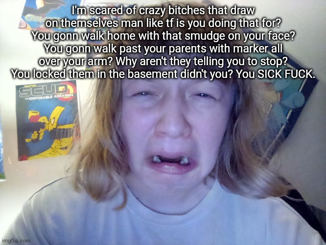 Omegle victim 12 | I'm scared of crazy bitches that draw on themselves man like tf is you doing that for? You gonn walk home with that smudge on your face? You gonn walk past your parents with marker all over your arm? Why aren't they telling you to stop? You locked them in the basement didn't you? You SICK FUCK. | image tagged in omegle victim 12 | made w/ Imgflip meme maker