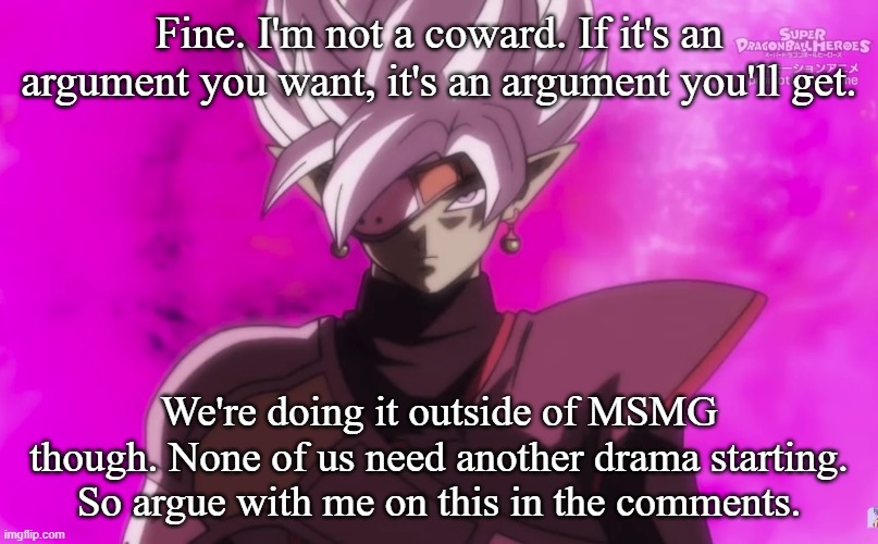 Fine. I'm not a coward. If it's an argument you want, it's an argument you'll get. We're doing it outside of MSMG though. None of us need another drama starting. So argue with me on this in the comments. | made w/ Imgflip meme maker