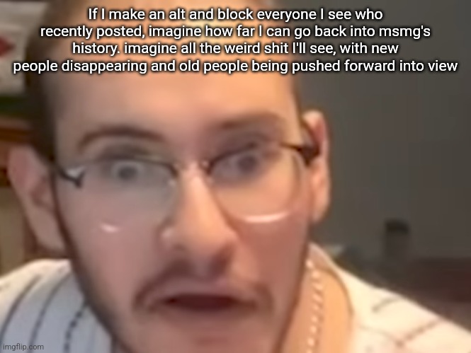 Omegle victim 8 | If I make an alt and block everyone I see who recently posted, imagine how far I can go back into msmg's history. imagine all the weird shit I'll see, with new people disappearing and old people being pushed forward into view | image tagged in omegle victim 8 | made w/ Imgflip meme maker