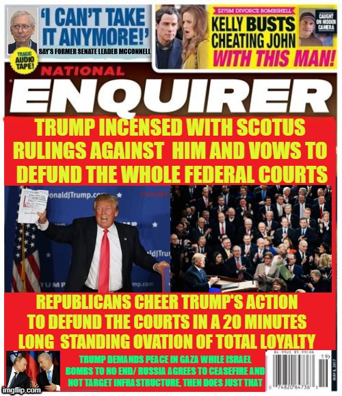 National Enquirer Trump acts to defund the US Federal Courts | TRUMP INCENSED WITH SCOTUS RULINGS AGAINST  HIM AND VOWS TO
 DEFUND THE WHOLE FEDERAL COURTS; REPUBLICANS CHEER TRUMP'S ACTION TO DEFUND THE COURTS IN A 20 MINUTES LONG  STANDING OVATION OF TOTAL LOYALTY; TRUMP DEMANDS PEACE IN GAZA WHILE ISRAEL BOMBS TO NO END/ RUSSIA AGREES TO CEASEFIRE AND
 NOT TARGET INFRASTRUCTURE, THEN DOES JUST THAT | image tagged in putin's plays the puppet again,netanyahu continues genocid,maga monarchy | made w/ Imgflip meme maker