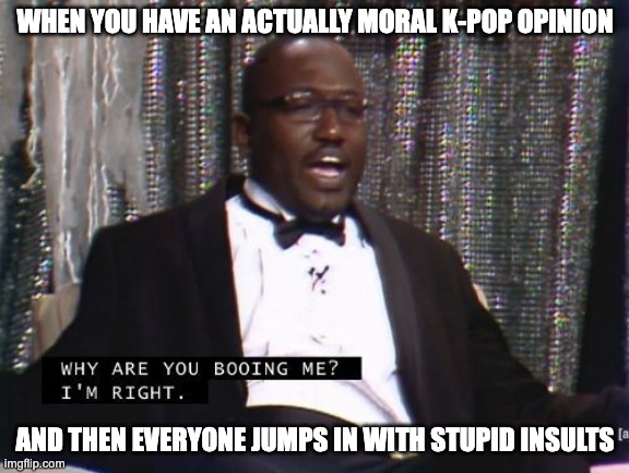 Kpop and their "smart" people | WHEN YOU HAVE AN ACTUALLY MORAL K-POP OPINION; AND THEN EVERYONE JUMPS IN WITH STUPID INSULTS | image tagged in why are you booing me i'm right | made w/ Imgflip meme maker