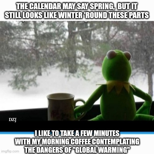 Climate Hoax Nonsense | THE CALENDAR MAY SAY SPRING,  BUT IT STILL LOOKS LIKE WINTER 'ROUND THESE PARTS; DZJ; I LIKE TO TAKE A FEW MINUTES WITH MY MORNING COFFEE CONTEMPLATING THE DANGERS OF "GLOBAL WARMING" | image tagged in climate change,global warming,hoax,libtard,losers,cult | made w/ Imgflip meme maker