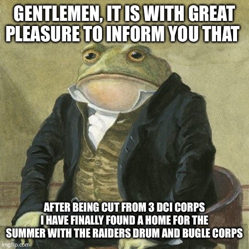 Home with the Raiders Drum and Bugle Corps | GENTLEMEN, IT IS WITH GREAT PLEASURE TO INFORM YOU THAT; AFTER BEING CUT FROM 3 DCI CORPS I HAVE FINALLY FOUND A HOME FOR THE SUMMER WITH THE RAIDERS DRUM AND BUGLE CORPS | image tagged in gentlemen it is with great pleasure to inform you that | made w/ Imgflip meme maker