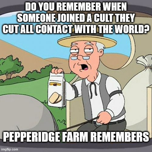 cult 47 needs to go back to the old days | DO YOU REMEMBER WHEN SOMEONE JOINED A CULT THEY CUT ALL CONTACT WITH THE WORLD? PEPPERIDGE FARM REMEMBERS | image tagged in memes,pepperidge farm remembers | made w/ Imgflip meme maker