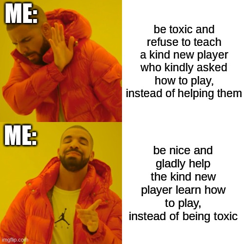 me everytime a newbie asks how to play the game | ME:; be toxic and refuse to teach a kind new player who kindly asked how to play, instead of helping them; ME:; be nice and gladly help the kind new player learn how to play, instead of being toxic | image tagged in memes,drake hotline bling | made w/ Imgflip meme maker