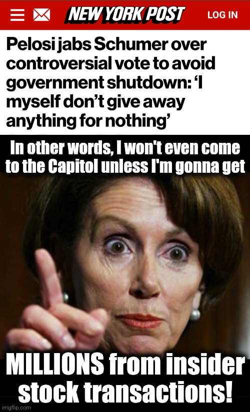 Where my money?! | In other words, I won't even come
to the Capitol unless I'm gonna get; MILLIONS from insider
stock transactions! | image tagged in nancy pelosi no spending problem,memes,insider trading,democrats,corruption,i am above the law | made w/ Imgflip meme maker