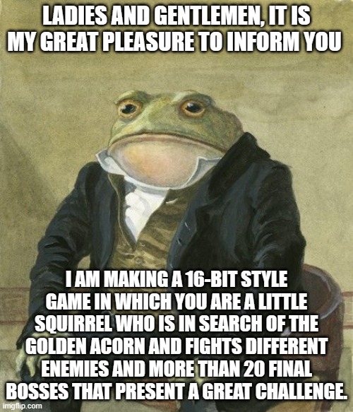 Gentleman frog | LADIES AND GENTLEMEN, IT IS MY GREAT PLEASURE TO INFORM YOU; I AM MAKING A 16-BIT STYLE GAME IN WHICH YOU ARE A LITTLE SQUIRREL WHO IS IN SEARCH OF THE GOLDEN ACORN AND FIGHTS DIFFERENT ENEMIES AND MORE THAN 20 FINAL BOSSES THAT PRESENT A GREAT CHALLENGE. | image tagged in gentleman frog | made w/ Imgflip meme maker