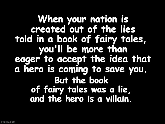 The Villain and The Fairy Tales | When your nation is created out of the lies told in a book of fairy tales, 
you'll be more than eager to accept the idea that a hero is coming to save you. But the book
 of fairy tales was a lie, 
and the hero is a villain. | image tagged in traitor trump,book of myths,fairy tales,bible is a lie,trump is a liar,villain | made w/ Imgflip meme maker