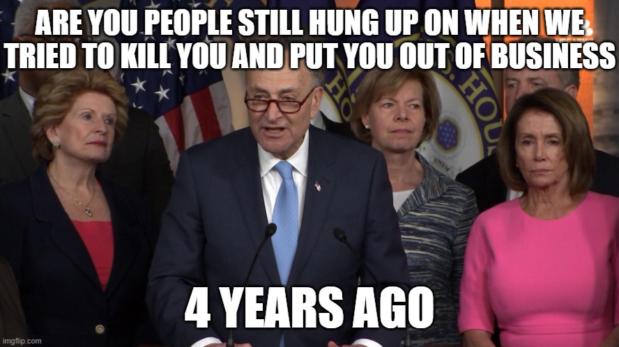 Democrat congressmen | ARE YOU PEOPLE STILL HUNG UP ON WHEN WE TRIED TO KILL YOU AND PUT YOU OUT OF BUSINESS; 4 YEARS AGO | image tagged in democrat congressmen | made w/ Imgflip meme maker