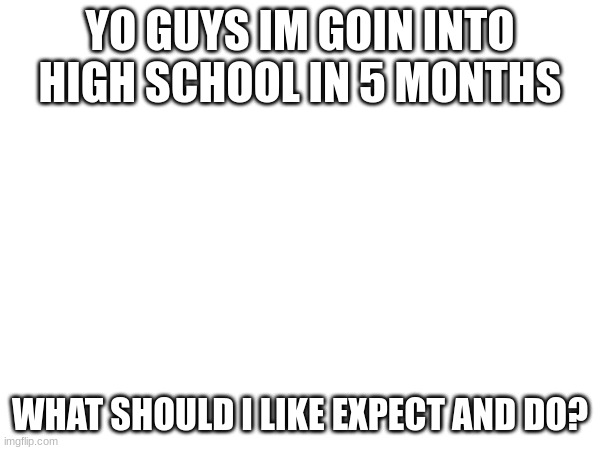 YO GUYS IM GOIN INTO HIGH SCHOOL IN 5 MONTHS; WHAT SHOULD I LIKE EXPECT AND DO? | made w/ Imgflip meme maker