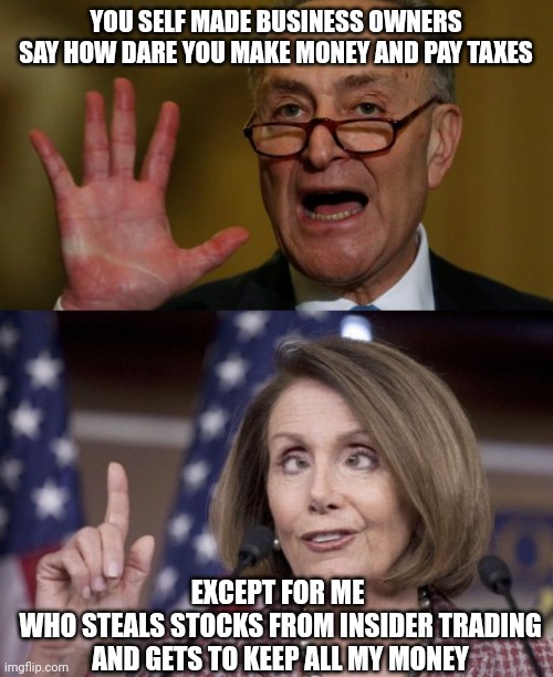 They steal money and keep it | YOU SELF MADE BUSINESS OWNERS SAY HOW DARE YOU MAKE MONEY AND PAY TAXES; EXCEPT FOR ME 
WHO STEALS STOCKS FROM INSIDER TRADING AND GETS TO KEEP ALL MY MONEY | image tagged in chuck schumer,nancy pelosi,leftists,democrats,liberals | made w/ Imgflip meme maker