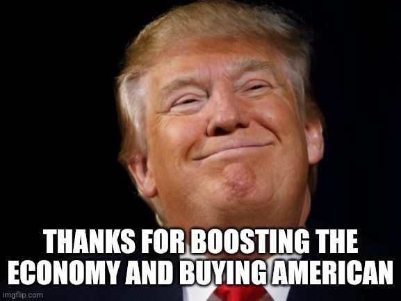 Smug Trump | THANKS FOR BOOSTING THE ECONOMY AND BUYING AMERICAN | image tagged in smug trump | made w/ Imgflip meme maker