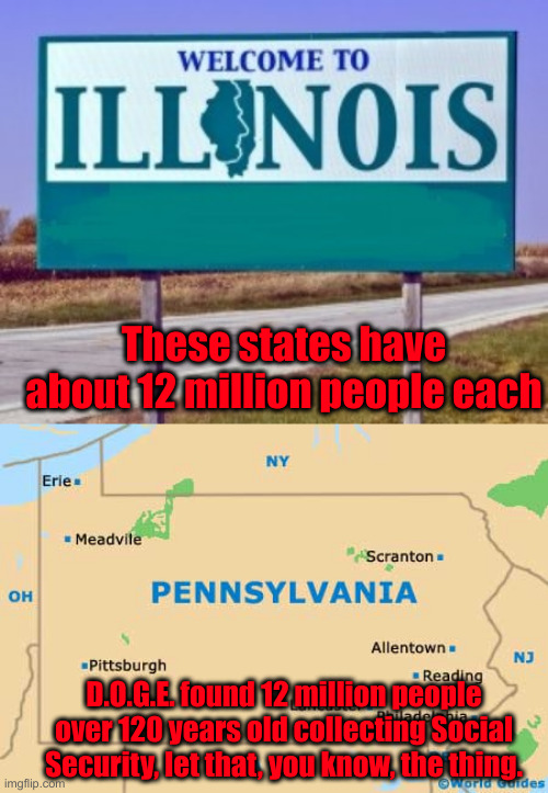 It Is So Much Worse Than You THINK | These states have about 12 million people each; D.O.G.E. found 12 million people over 120 years old collecting Social Security, let that, you know, the thing. | image tagged in pennsylvania,political meme,politics,funny memes,criminals,illinois | made w/ Imgflip meme maker