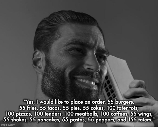 Gigachad Phone | "Yes, I would like to place an order. 55 burgers, 55 fries, 55 tacos, 55 pies, 55 cokes, 100 tater tots, 100 pizzas, 100 tenders, 100 meatballs, 100 coffees, 55 wings, 55 shakes, 55 pancakes, 55 pastas, 55 peppers, and 155 taters." | image tagged in gigachad phone | made w/ Imgflip meme maker