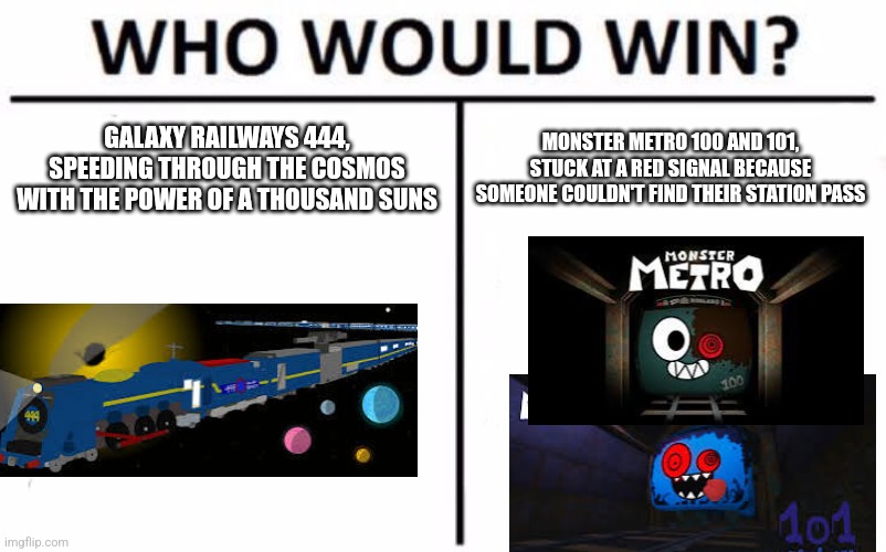 Who Would Win? Meme | GALAXY RAILWAYS 444, SPEEDING THROUGH THE COSMOS WITH THE POWER OF A THOUSAND SUNS; MONSTER METRO 100 AND 101, STUCK AT A RED SIGNAL BECAUSE SOMEONE COULDN'T FIND THEIR STATION PASS | image tagged in memes,who would win,galaxy railways,monster metro | made w/ Imgflip meme maker