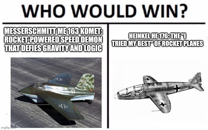 Who Would Win? Meme | MESSERSCHMITT ME 163 KOMET: ROCKET-POWERED SPEED DEMON THAT DEFIES GRAVITY AND LOGIC; HEINKEL HE 176: THE "I TRIED MY BEST" OF ROCKET PLANES | image tagged in memes,who would win,ww2 | made w/ Imgflip meme maker