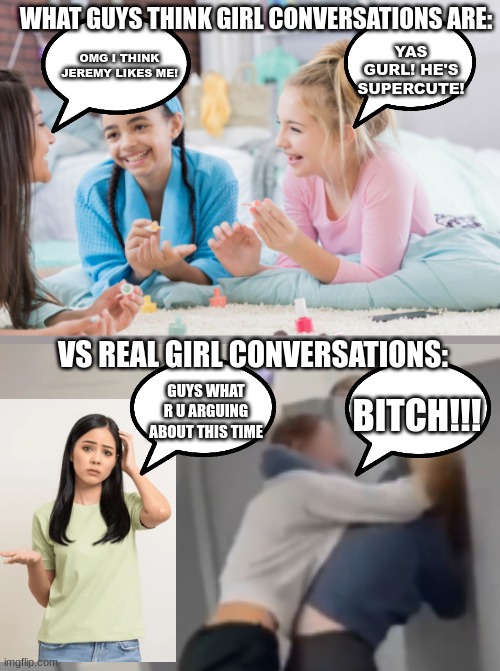 me and my friends get in fights over the funniest shit | WHAT GUYS THINK GIRL CONVERSATIONS ARE:; YAS GURL! HE'S SUPERCUTE! OMG I THINK JEREMY LIKES ME! VS REAL GIRL CONVERSATIONS:; GUYS WHAT R U ARGUING ABOUT THIS TIME; BITCH!!! | image tagged in girls,gossip,bitch,girl,gurl | made w/ Imgflip meme maker