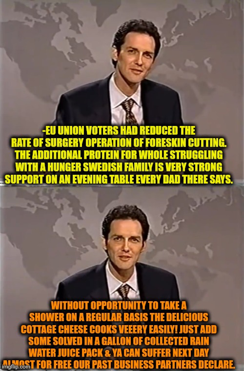 -Some milky silky. | -EU UNION VOTERS HAD REDUCED THE RATE OF SURGERY OPERATION OF FORESKIN CUTTING. THE ADDITIONAL PROTEIN FOR WHOLE STRUGGLING WITH A HUNGER SWEDISH FAMILY IS VERY STRONG SUPPORT ON AN EVENING TABLE EVERY DAD THERE SAYS. WITHOUT OPPORTUNITY TO TAKE A SHOWER ON A REGULAR BASIS THE DELICIOUS COTTAGE CHEESE COOKS VEEERY EASILY! JUST ADD SOME SOLVED IN A GALLON OF COLLECTED RAIN WATER JUICE PACK & YA CAN SUFFER NEXT DAY ALMOST FOR FREE OUR PAST BUSINESS PARTNERS DECLARE. | image tagged in weekend update with norm,swedish chef,trump supporters,world hunger,scumbag europe,current objective survive | made w/ Imgflip meme maker