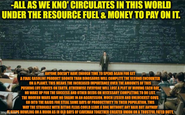 -The planetary theatre act. | -ALL AS WE KNO' CIRCULATES IN THIS WORLD UNDER THE RESOURCE FUEL & MONEY TO PAY ON IT. ANYONE DOESN'T HAVE ENOUGH TIME TO SPEND AGAIN FOR GET A FINAL GASOLINE PRODUCT SOONER THAN DINOSAURS WILL COMPLETE THE SECOND ENCOUNTER ON A PLANET. THIS MEANS THE INCREASED IMPORTANCE OVER THE AMOUNTS OF THIS PUSHING LIFE FORCES ON EARTH. OTHERWISE EVERYONE WILL LOSE A PLOT OF MOVING EACH DAY, NO WAKE UP FOR THE SUCCESS AND OTHER DEEDS ON NECESSARY COMPLETING TO DO LIST. THE MODERN WARS HAVE NO SHAME IN AN AGGRESSION. MUCH LESSER AND UNLUCKIEST GOVS GO INTO THE RAIDS FOR STEAL SOME DAYS OF PRODUCTIVITY TO THEIR POPULATION. THIS WAY THE STRUGGLE WITH BITING FLEAS COULD LEAVE A DOG WITHOUT ANY HAIR BUT ANYWAY IT KEEPS HOWLING ON A MOON AS IN OLD DAYS OF CAVEMAN TOGETHER CREATED UNION ON A TRUSTFUL FATED DUTY. | image tagged in professor in front of class,plot twist,hello human resources,nightmare fuel,big government,modern warfare | made w/ Imgflip meme maker