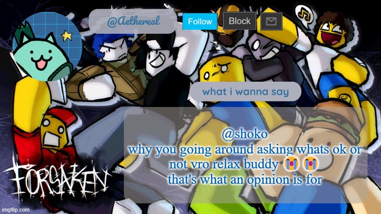 forsaken temp V2 | @shoko
why you going around asking whats ok or not vro relax buddy 😭😭 that's what an opinion is for | image tagged in forsaken temp v2 | made w/ Imgflip meme maker