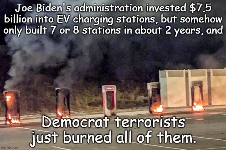 The lasting legacy of the Biden Corruptio...I mean Years | Joe Biden's administration invested $7.5 billion into EV charging stations, but somehow only built 7 or 8 stations in about 2 years, and; Democrat terrorists just burned all of them. | image tagged in burning tesla station | made w/ Imgflip meme maker