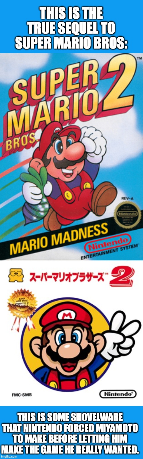 Know the difference | THIS IS THE TRUE SEQUEL TO SUPER MARIO BROS:; THIS IS SOME SHOVELWARE THAT NINTENDO FORCED MIYAMOTO TO MAKE BEFORE LETTING HIM MAKE THE GAME HE REALLY WANTED. | image tagged in mario,super mario bros,mario bros views,nintendo | made w/ Imgflip meme maker