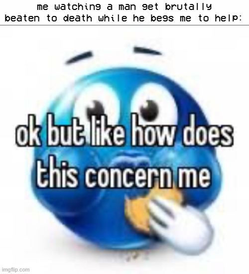 ok but like how does this concern me | me watching a man get brutally beaten to death while he begs me to help: | made w/ Imgflip meme maker