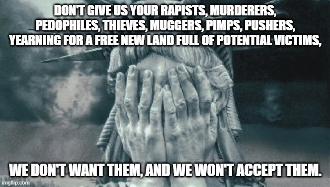 Statue of Liberty Crying | DON'T GIVE US YOUR RAPISTS, MURDERERS, PEDOPHILES, THIEVES, MUGGERS, PIMPS, PUSHERS, YEARNING FOR A FREE NEW LAND FULL OF POTENTIAL VICTIMS, WE DON'T WANT THEM, AND WE WON'T ACCEPT THEM. | image tagged in statue of liberty crying | made w/ Imgflip meme maker